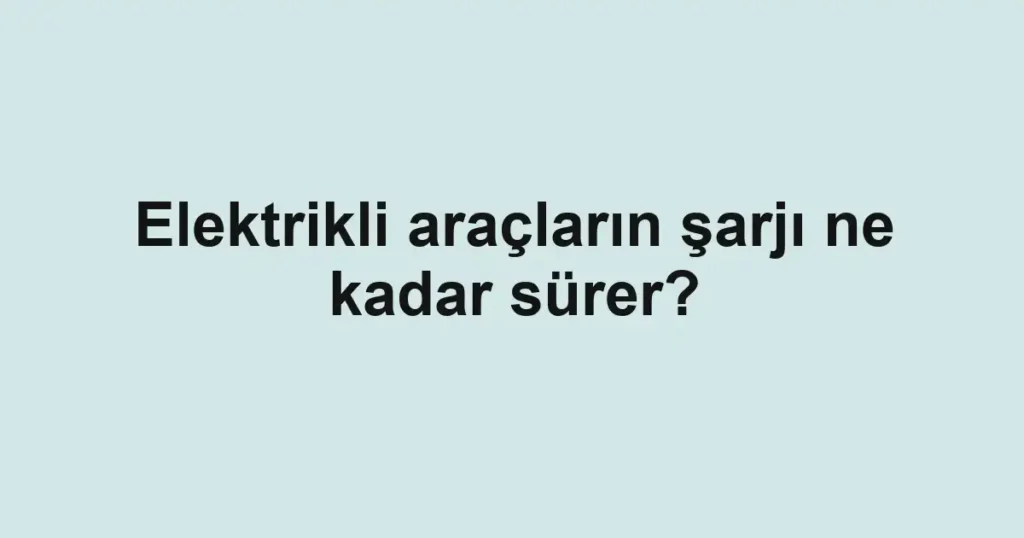 Elektrikli araçların şarjı ne kadar sürer?